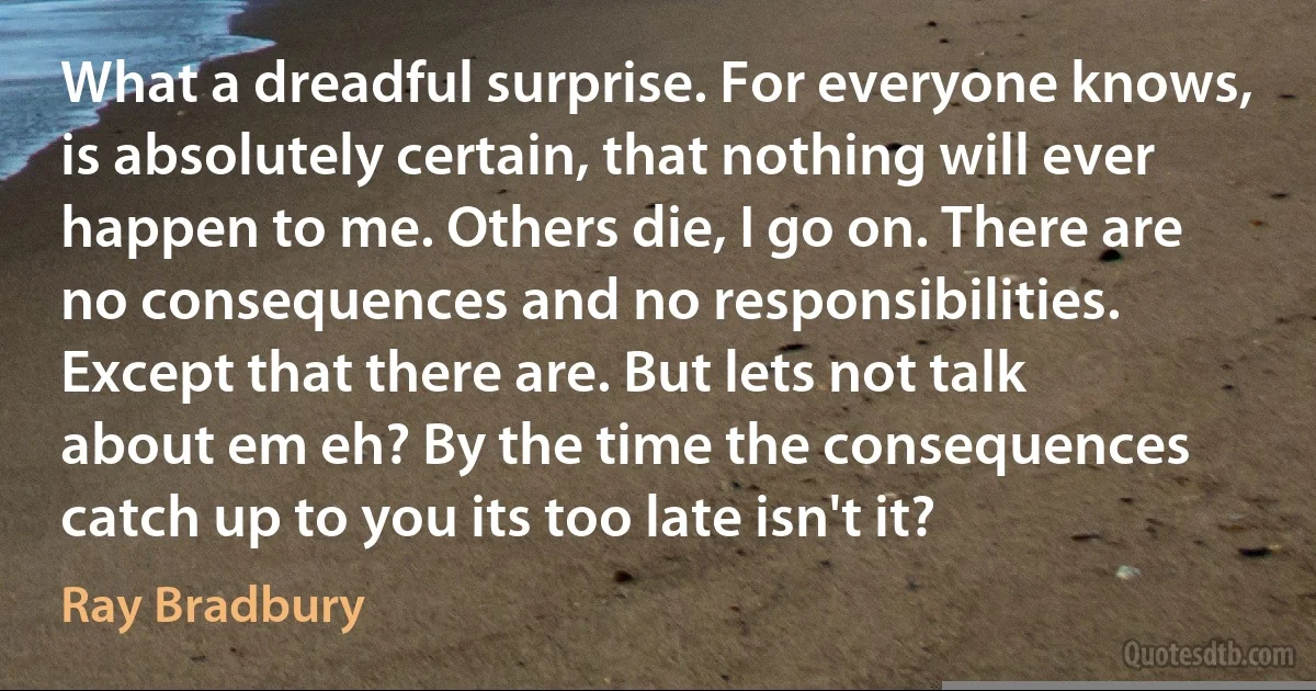 What a dreadful surprise. For everyone knows, is absolutely certain, that nothing will ever happen to me. Others die, I go on. There are no consequences and no responsibilities. Except that there are. But lets not talk about em eh? By the time the consequences catch up to you its too late isn't it? (Ray Bradbury)