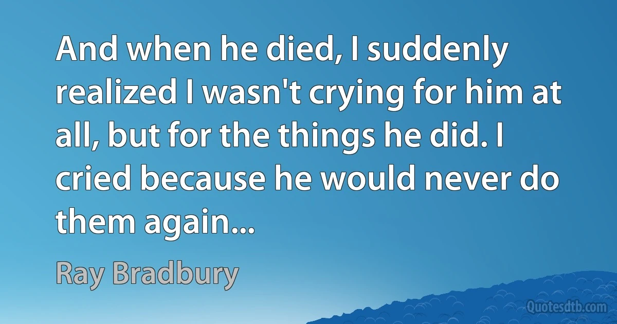 And when he died, I suddenly realized I wasn't crying for him at all, but for the things he did. I cried because he would never do them again... (Ray Bradbury)