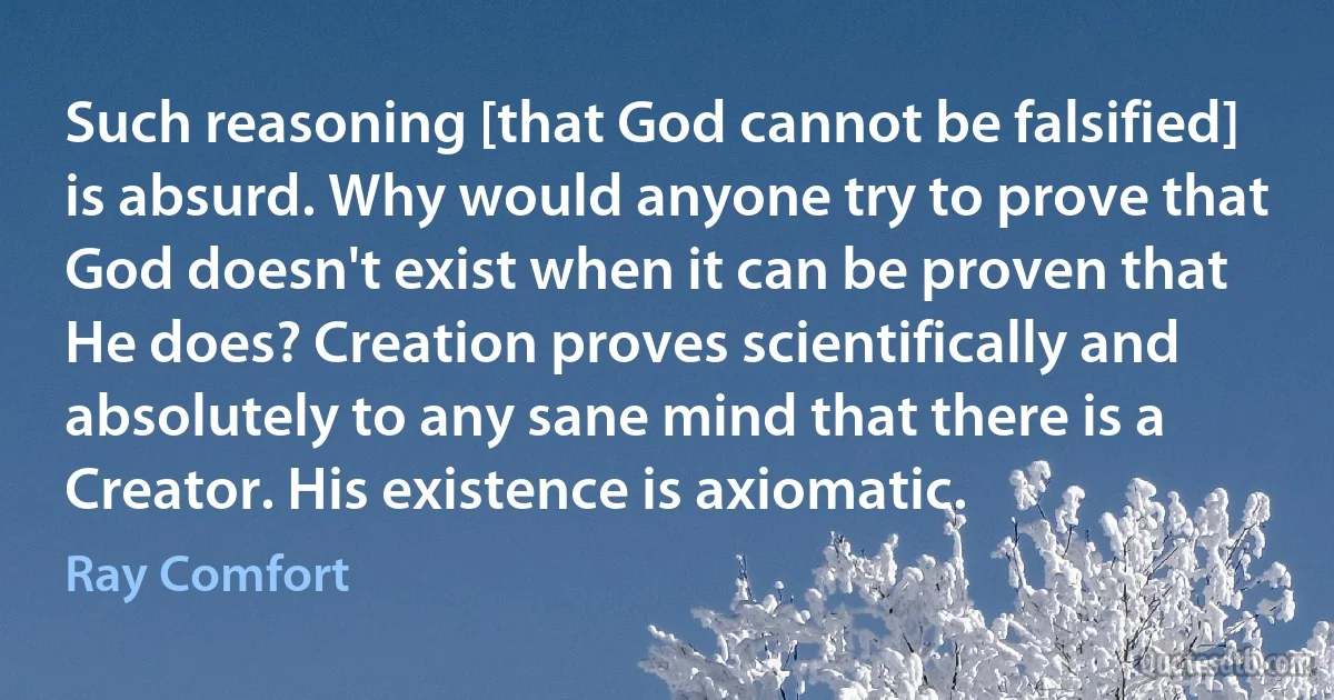 Such reasoning [that God cannot be falsified] is absurd. Why would anyone try to prove that God doesn't exist when it can be proven that He does? Creation proves scientifically and absolutely to any sane mind that there is a Creator. His existence is axiomatic. (Ray Comfort)