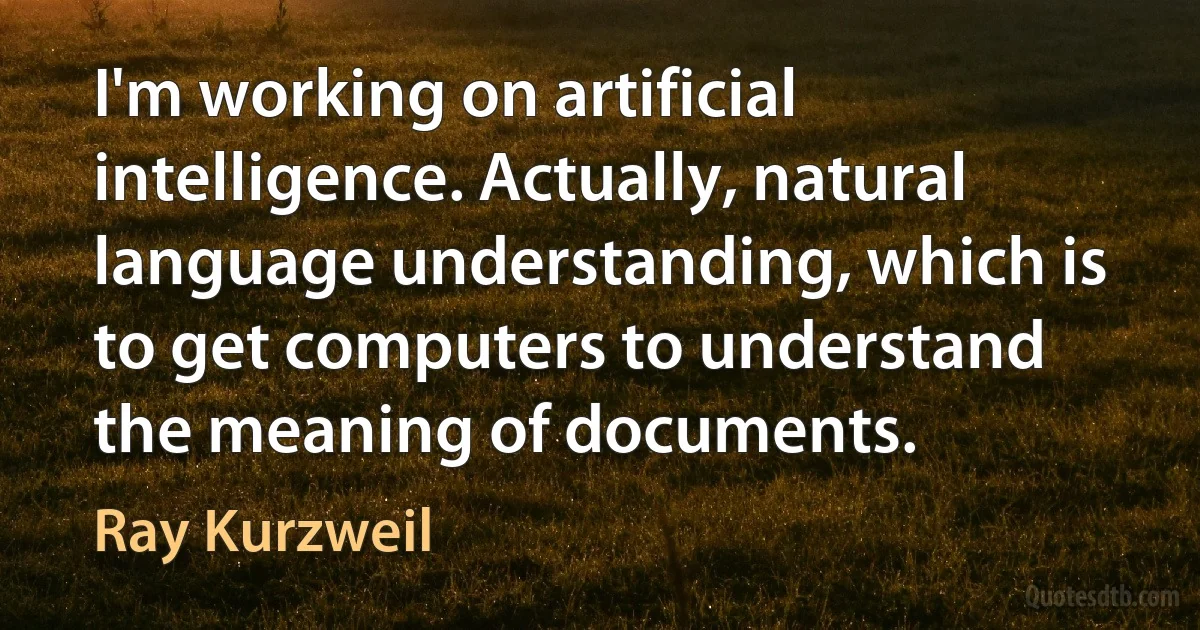 I'm working on artificial intelligence. Actually, natural language understanding, which is to get computers to understand the meaning of documents. (Ray Kurzweil)