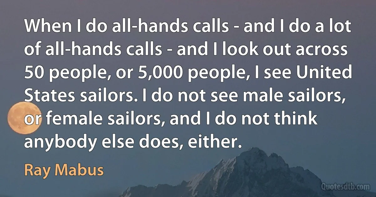 When I do all-hands calls - and I do a lot of all-hands calls - and I look out across 50 people, or 5,000 people, I see United States sailors. I do not see male sailors, or female sailors, and I do not think anybody else does, either. (Ray Mabus)