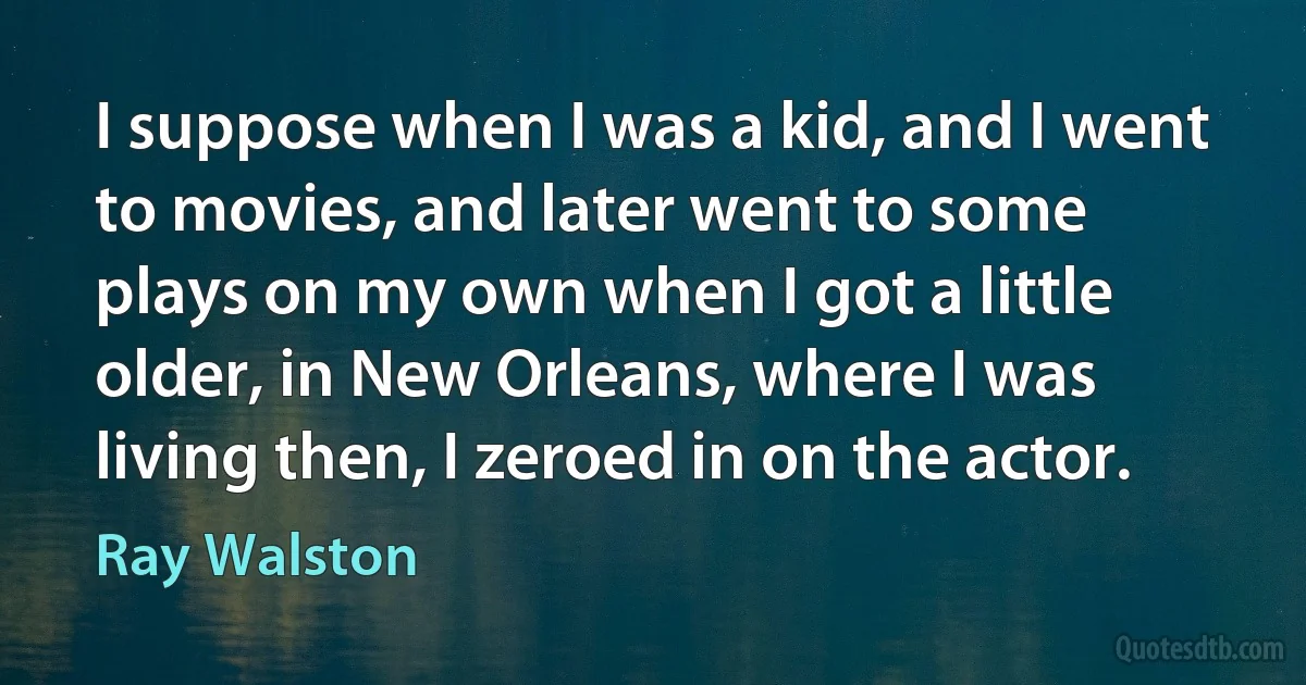 I suppose when I was a kid, and I went to movies, and later went to some plays on my own when I got a little older, in New Orleans, where I was living then, I zeroed in on the actor. (Ray Walston)