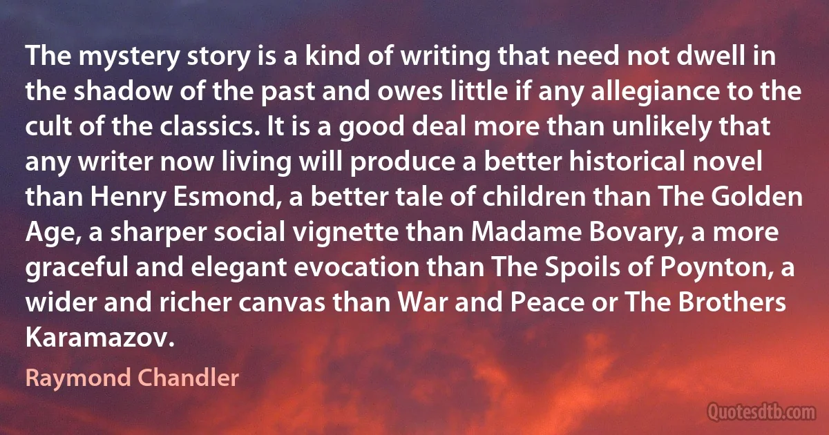 The mystery story is a kind of writing that need not dwell in the shadow of the past and owes little if any allegiance to the cult of the classics. It is a good deal more than unlikely that any writer now living will produce a better historical novel than Henry Esmond, a better tale of children than The Golden Age, a sharper social vignette than Madame Bovary, a more graceful and elegant evocation than The Spoils of Poynton, a wider and richer canvas than War and Peace or The Brothers Karamazov. (Raymond Chandler)