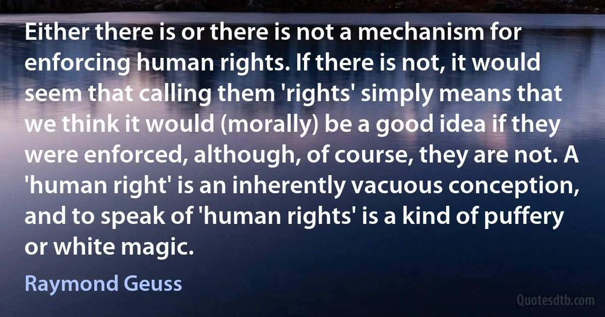 Either there is or there is not a mechanism for enforcing human rights. If there is not, it would seem that calling them 'rights' simply means that we think it would (morally) be a good idea if they were enforced, although, of course, they are not. A 'human right' is an inherently vacuous conception, and to speak of 'human rights' is a kind of puffery or white magic. (Raymond Geuss)