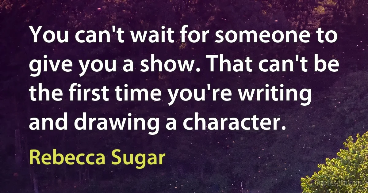 You can't wait for someone to give you a show. That can't be the first time you're writing and drawing a character. (Rebecca Sugar)