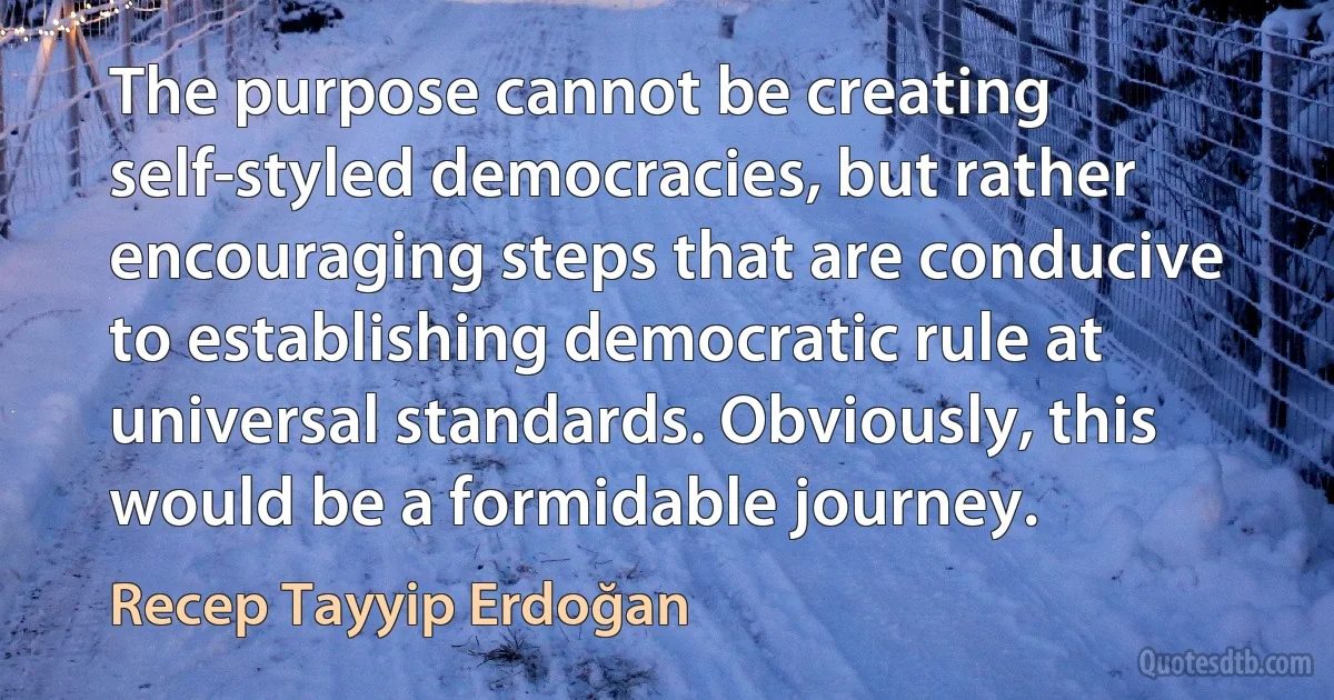 The purpose cannot be creating self-styled democracies, but rather encouraging steps that are conducive to establishing democratic rule at universal standards. Obviously, this would be a formidable journey. (Recep Tayyip Erdoğan)