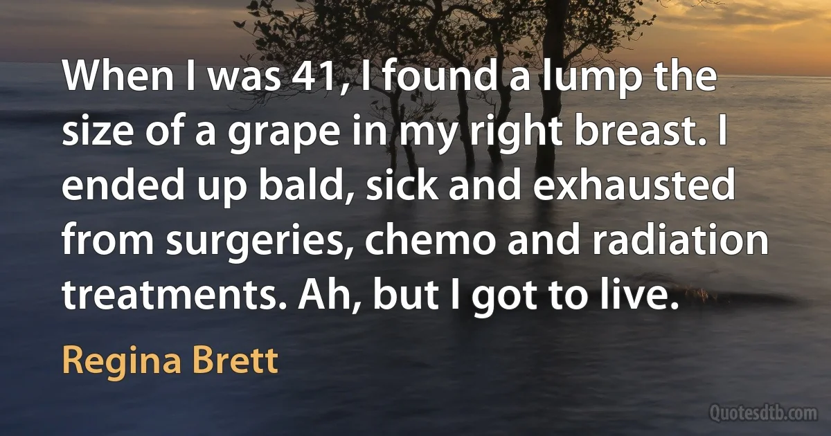 When I was 41, I found a lump the size of a grape in my right breast. I ended up bald, sick and exhausted from surgeries, chemo and radiation treatments. Ah, but I got to live. (Regina Brett)