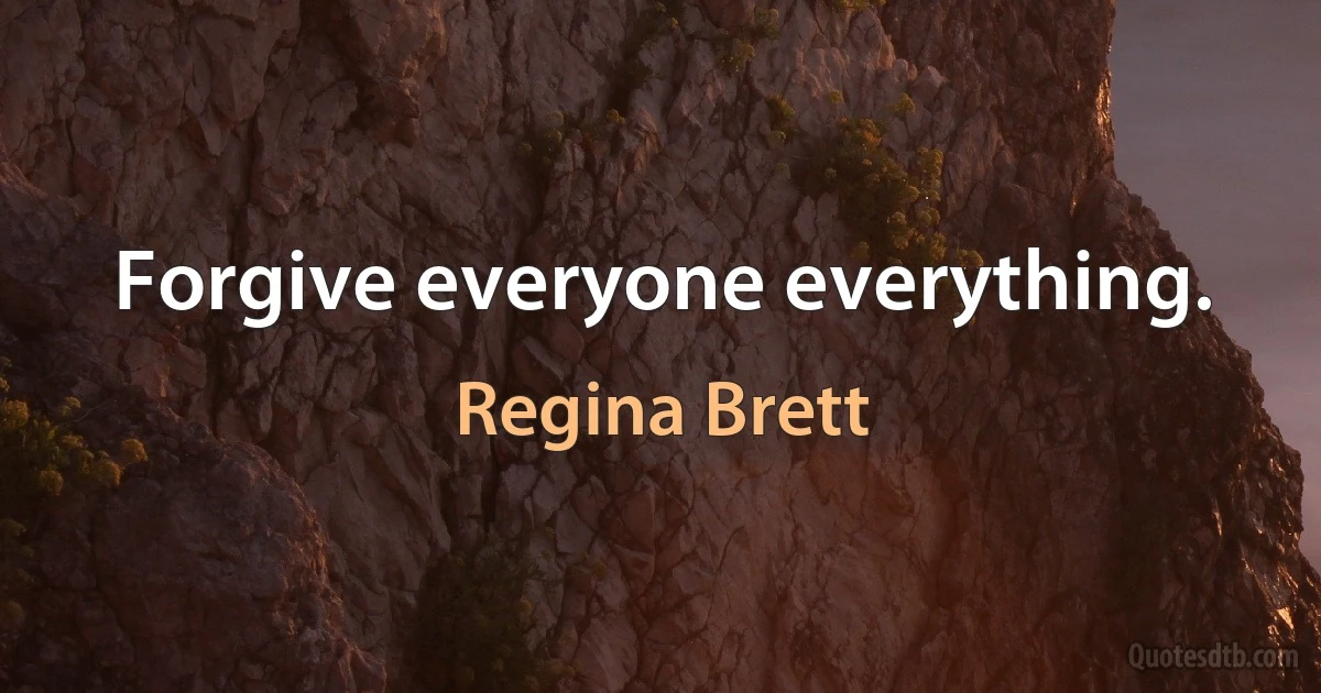 Forgive everyone everything. (Regina Brett)