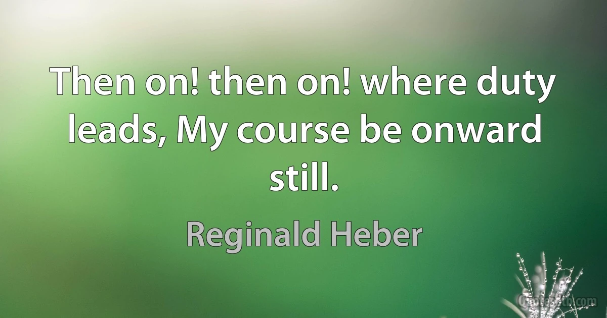 Then on! then on! where duty leads, My course be onward still. (Reginald Heber)