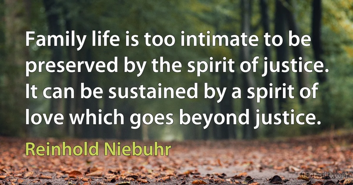 Family life is too intimate to be preserved by the spirit of justice. It can be sustained by a spirit of love which goes beyond justice. (Reinhold Niebuhr)