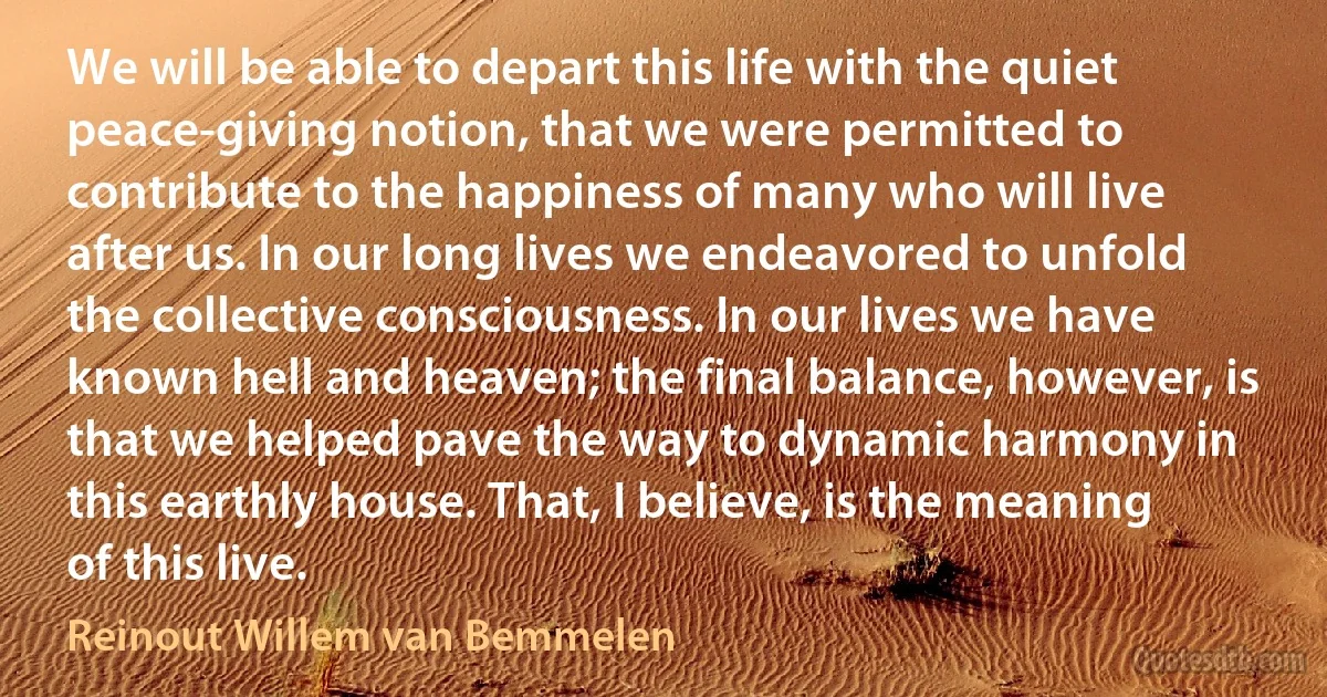 We will be able to depart this life with the quiet peace-giving notion, that we were permitted to contribute to the happiness of many who will live after us. In our long lives we endeavored to unfold the collective consciousness. In our lives we have known hell and heaven; the final balance, however, is that we helped pave the way to dynamic harmony in this earthly house. That, I believe, is the meaning of this live. (Reinout Willem van Bemmelen)