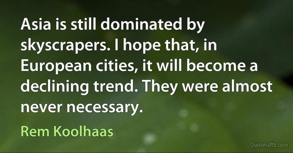 Asia is still dominated by skyscrapers. I hope that, in European cities, it will become a declining trend. They were almost never necessary. (Rem Koolhaas)