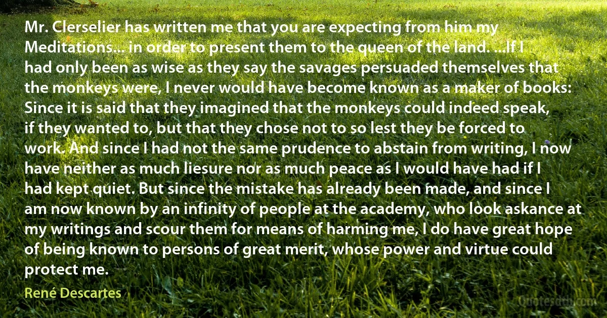 Mr. Clerselier has written me that you are expecting from him my Meditations... in order to present them to the queen of the land. ...If I had only been as wise as they say the savages persuaded themselves that the monkeys were, I never would have become known as a maker of books: Since it is said that they imagined that the monkeys could indeed speak, if they wanted to, but that they chose not to so lest they be forced to work. And since I had not the same prudence to abstain from writing, I now have neither as much liesure nor as much peace as I would have had if I had kept quiet. But since the mistake has already been made, and since I am now known by an infinity of people at the academy, who look askance at my writings and scour them for means of harming me, I do have great hope of being known to persons of great merit, whose power and virtue could protect me. (René Descartes)