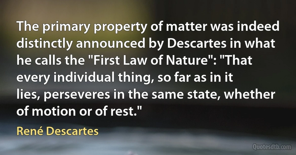 The primary property of matter was indeed distinctly announced by Descartes in what he calls the "First Law of Nature": "That every individual thing, so far as in it lies, perseveres in the same state, whether of motion or of rest." (René Descartes)