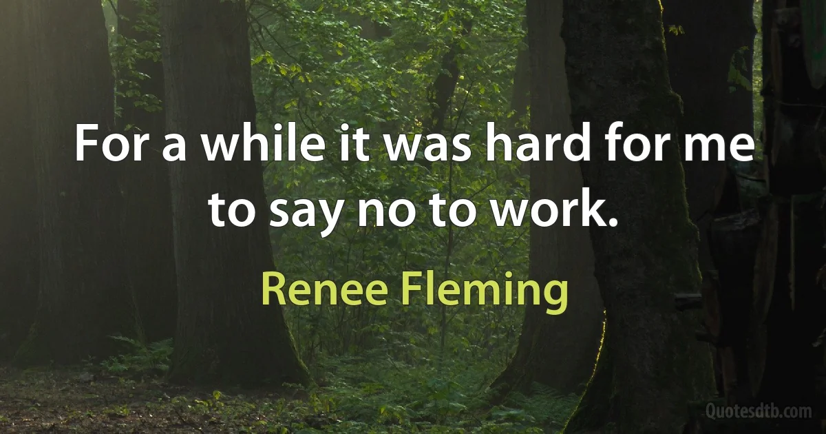 For a while it was hard for me to say no to work. (Renee Fleming)