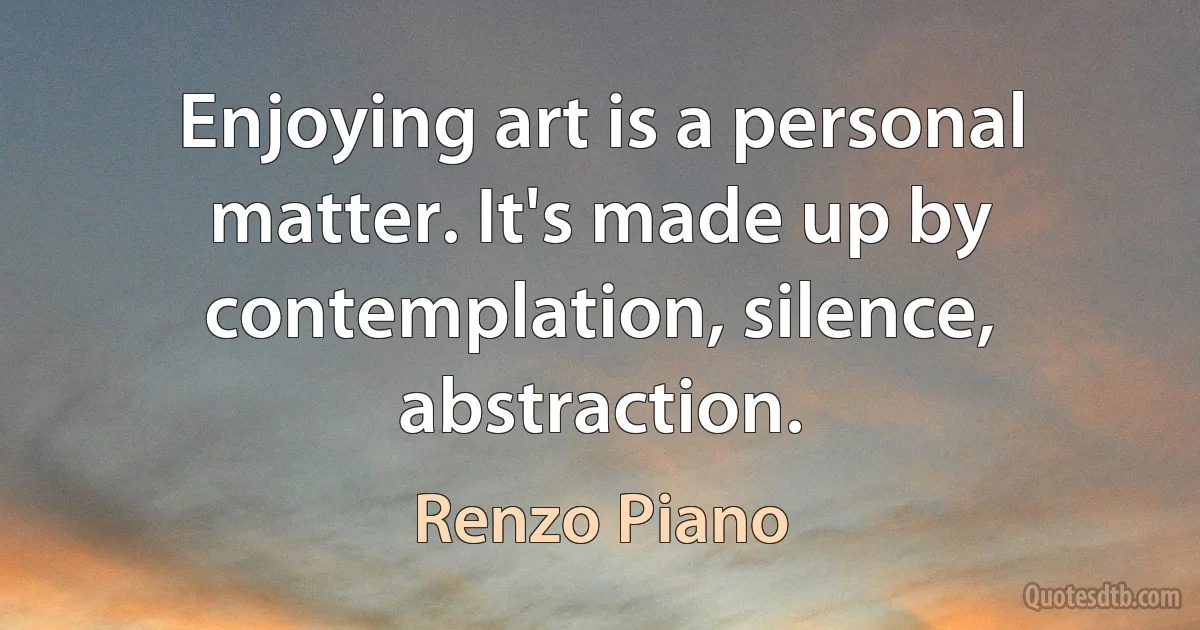 Enjoying art is a personal matter. It's made up by contemplation, silence, abstraction. (Renzo Piano)