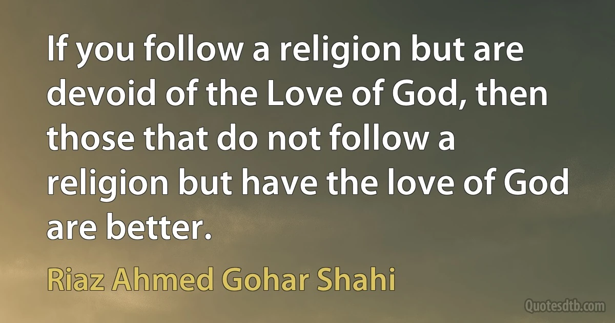 If you follow a religion but are devoid of the Love of God, then those that do not follow a religion but have the love of God are better. (Riaz Ahmed Gohar Shahi)