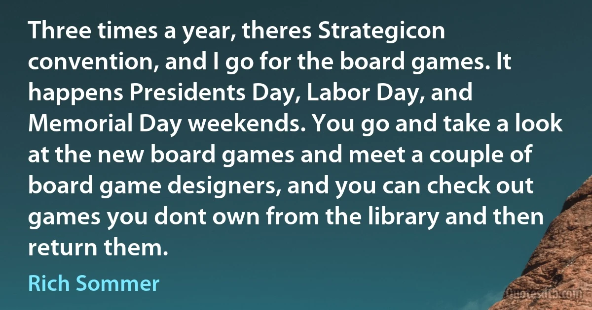 Three times a year, theres Strategicon convention, and I go for the board games. It happens Presidents Day, Labor Day, and Memorial Day weekends. You go and take a look at the new board games and meet a couple of board game designers, and you can check out games you dont own from the library and then return them. (Rich Sommer)