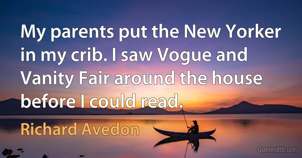 My parents put the New Yorker in my crib. I saw Vogue and Vanity Fair around the house before I could read. (Richard Avedon)