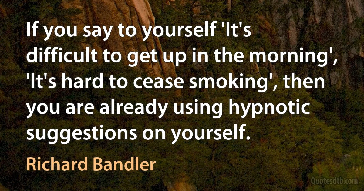 If you say to yourself 'It's difficult to get up in the morning', 'It's hard to cease smoking', then you are already using hypnotic suggestions on yourself. (Richard Bandler)