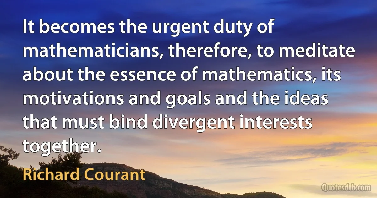 It becomes the urgent duty of mathematicians, therefore, to meditate about the essence of mathematics, its motivations and goals and the ideas that must bind divergent interests together. (Richard Courant)