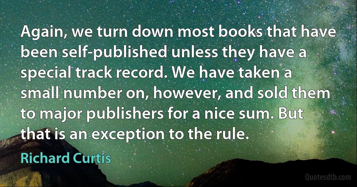 Again, we turn down most books that have been self-published unless they have a special track record. We have taken a small number on, however, and sold them to major publishers for a nice sum. But that is an exception to the rule. (Richard Curtis)