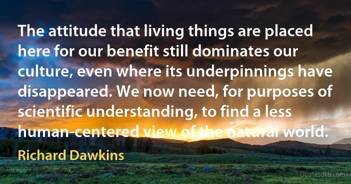 The attitude that living things are placed here for our benefit still dominates our culture, even where its underpinnings have disappeared. We now need, for purposes of scientific understanding, to find a less human-centered view of the natural world. (Richard Dawkins)