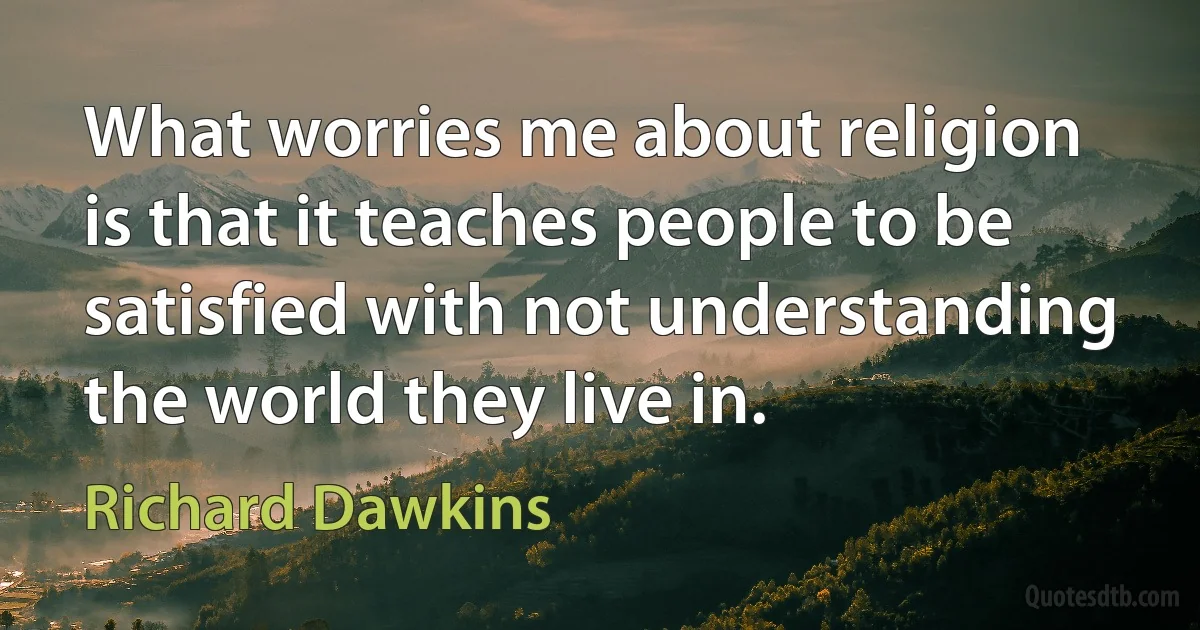 What worries me about religion is that it teaches people to be satisfied with not understanding the world they live in. (Richard Dawkins)