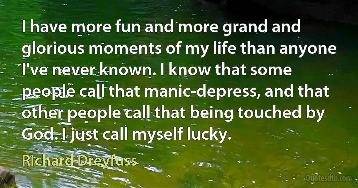 I have more fun and more grand and glorious moments of my life than anyone I've never known. I know that some people call that manic-depress, and that other people call that being touched by God. I just call myself lucky. (Richard Dreyfuss)