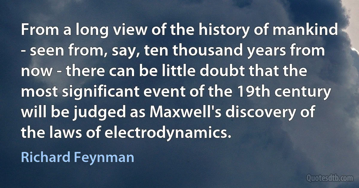 From a long view of the history of mankind - seen from, say, ten thousand years from now - there can be little doubt that the most significant event of the 19th century will be judged as Maxwell's discovery of the laws of electrodynamics. (Richard Feynman)