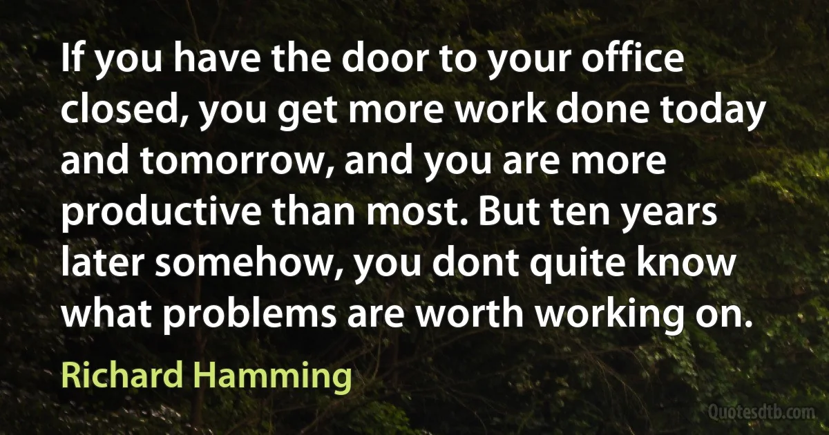 If you have the door to your office closed, you get more work done today and tomorrow, and you are more productive than most. But ten years later somehow, you dont quite know what problems are worth working on. (Richard Hamming)