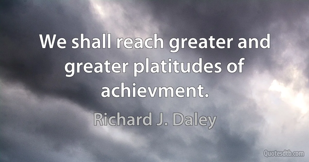 We shall reach greater and greater platitudes of achievment. (Richard J. Daley)