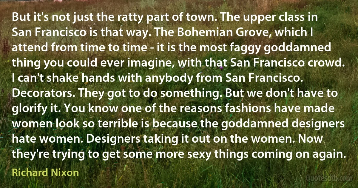 But it's not just the ratty part of town. The upper class in San Francisco is that way. The Bohemian Grove, which I attend from time to time - it is the most faggy goddamned thing you could ever imagine, with that San Francisco crowd. I can't shake hands with anybody from San Francisco. Decorators. They got to do something. But we don't have to glorify it. You know one of the reasons fashions have made women look so terrible is because the goddamned designers hate women. Designers taking it out on the women. Now they're trying to get some more sexy things coming on again. (Richard Nixon)