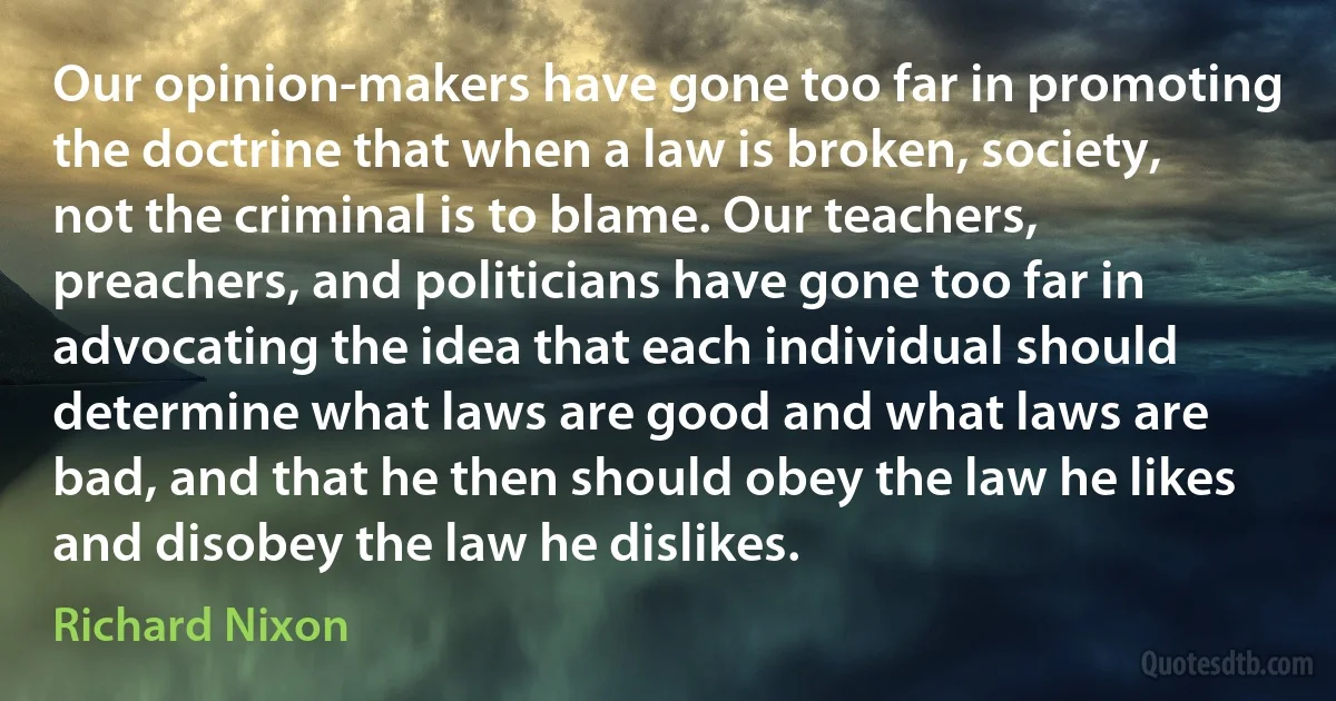 Our opinion-makers have gone too far in promoting the doctrine that when a law is broken, society, not the criminal is to blame. Our teachers, preachers, and politicians have gone too far in advocating the idea that each individual should determine what laws are good and what laws are bad, and that he then should obey the law he likes and disobey the law he dislikes. (Richard Nixon)