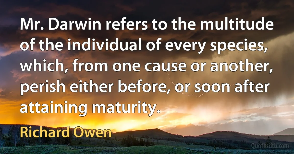 Mr. Darwin refers to the multitude of the individual of every species, which, from one cause or another, perish either before, or soon after attaining maturity. (Richard Owen)