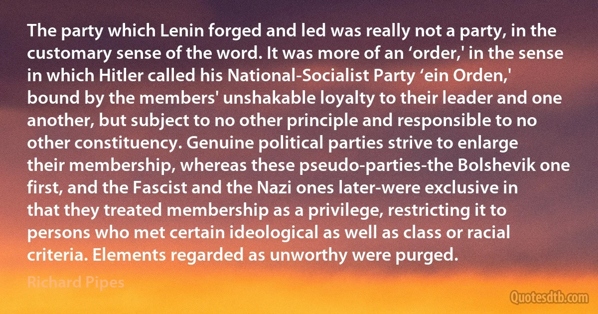 The party which Lenin forged and led was really not a party, in the customary sense of the word. It was more of an ‘order,' in the sense in which Hitler called his National-Socialist Party ‘ein Orden,' bound by the members' unshakable loyalty to their leader and one another, but subject to no other principle and responsible to no other constituency. Genuine political parties strive to enlarge their membership, whereas these pseudo-parties-the Bolshevik one first, and the Fascist and the Nazi ones later-were exclusive in that they treated membership as a privilege, restricting it to persons who met certain ideological as well as class or racial criteria. Elements regarded as unworthy were purged. (Richard Pipes)