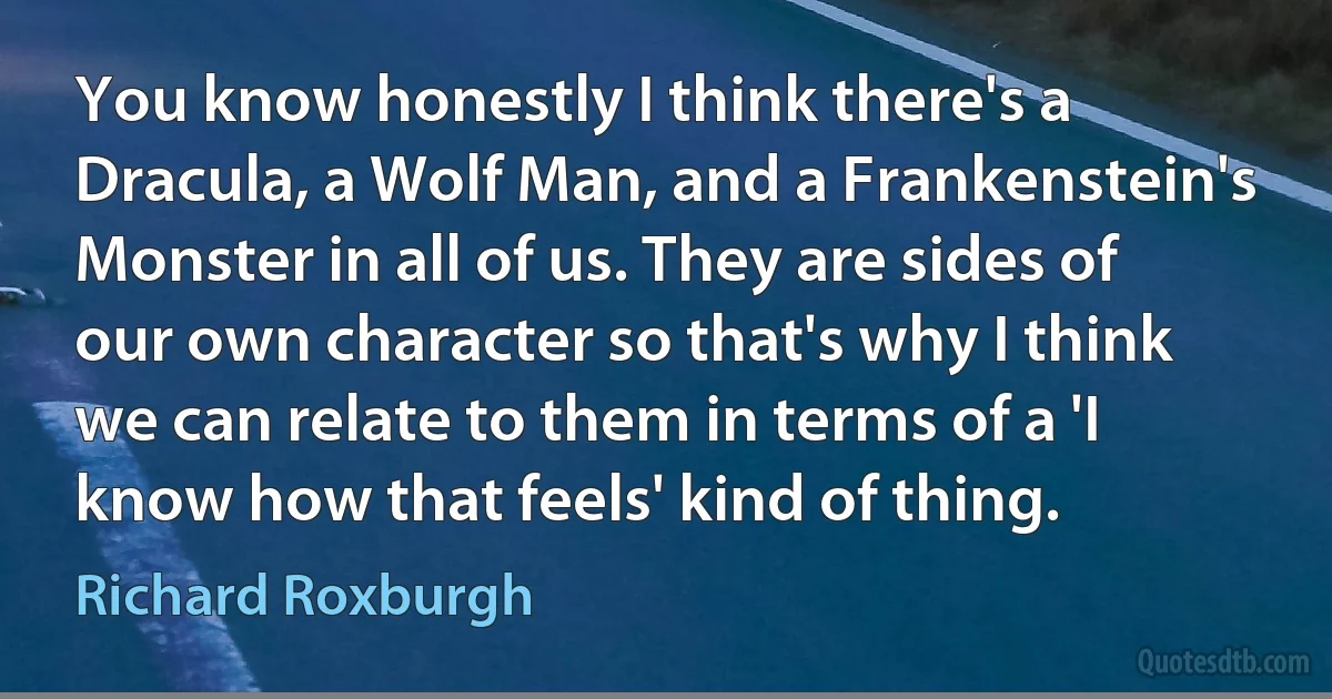 You know honestly I think there's a Dracula, a Wolf Man, and a Frankenstein's Monster in all of us. They are sides of our own character so that's why I think we can relate to them in terms of a 'I know how that feels' kind of thing. (Richard Roxburgh)