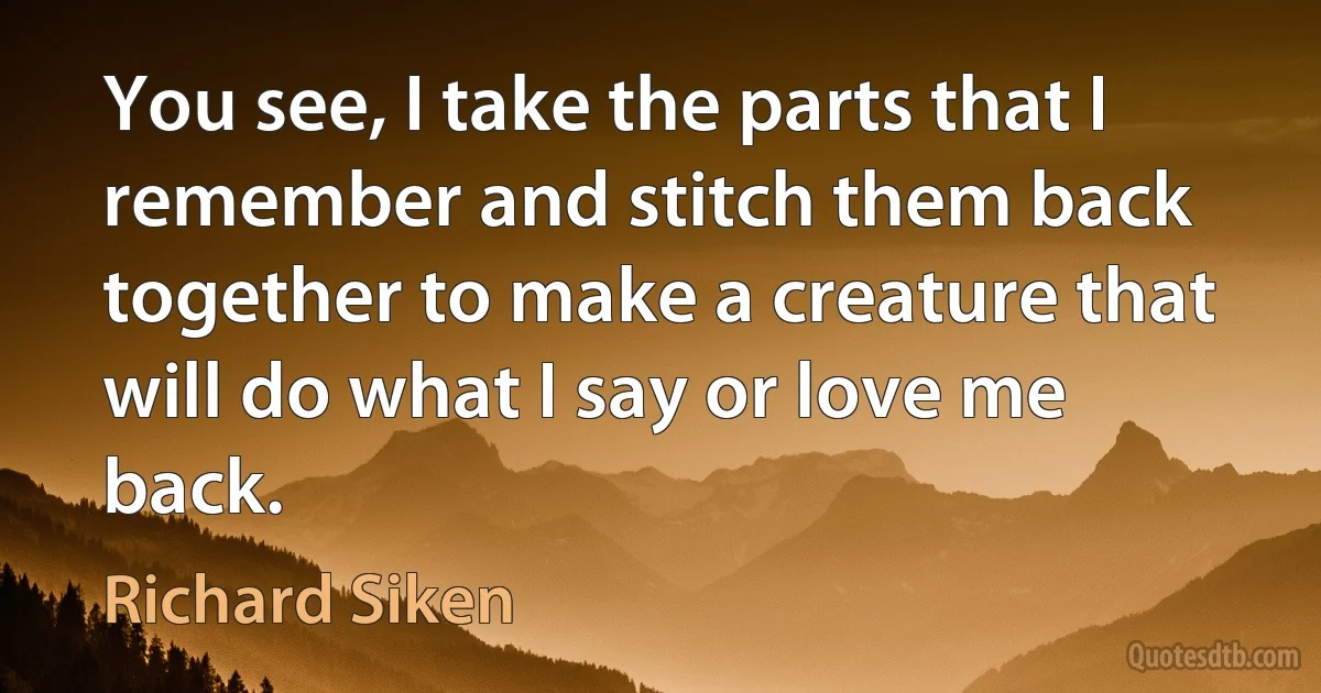 You see, I take the parts that I remember and stitch them back together to make a creature that will do what I say or love me back. (Richard Siken)