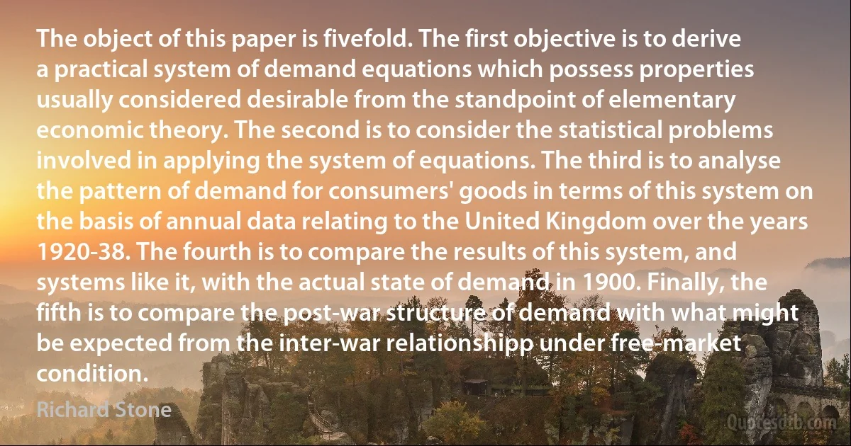 The object of this paper is fivefold. The first objective is to derive a practical system of demand equations which possess properties usually considered desirable from the standpoint of elementary economic theory. The second is to consider the statistical problems involved in applying the system of equations. The third is to analyse the pattern of demand for consumers' goods in terms of this system on the basis of annual data relating to the United Kingdom over the years 1920-38. The fourth is to compare the results of this system, and systems like it, with the actual state of demand in 1900. Finally, the fifth is to compare the post-war structure of demand with what might be expected from the inter-war relationshipp under free-market condition. (Richard Stone)