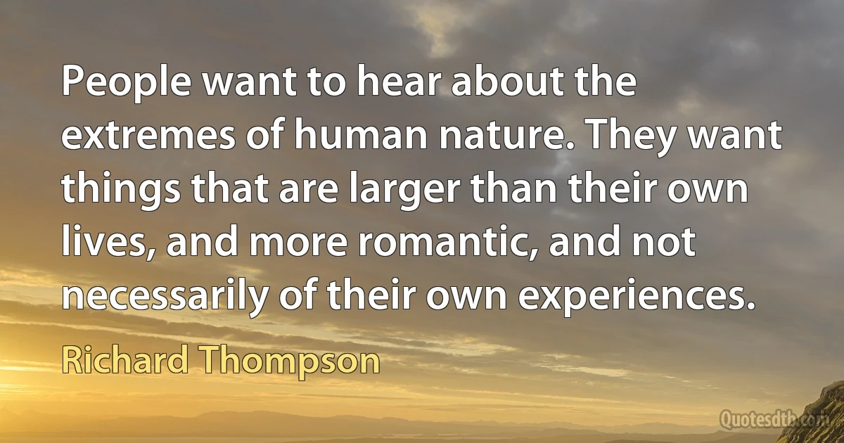 People want to hear about the extremes of human nature. They want things that are larger than their own lives, and more romantic, and not necessarily of their own experiences. (Richard Thompson)