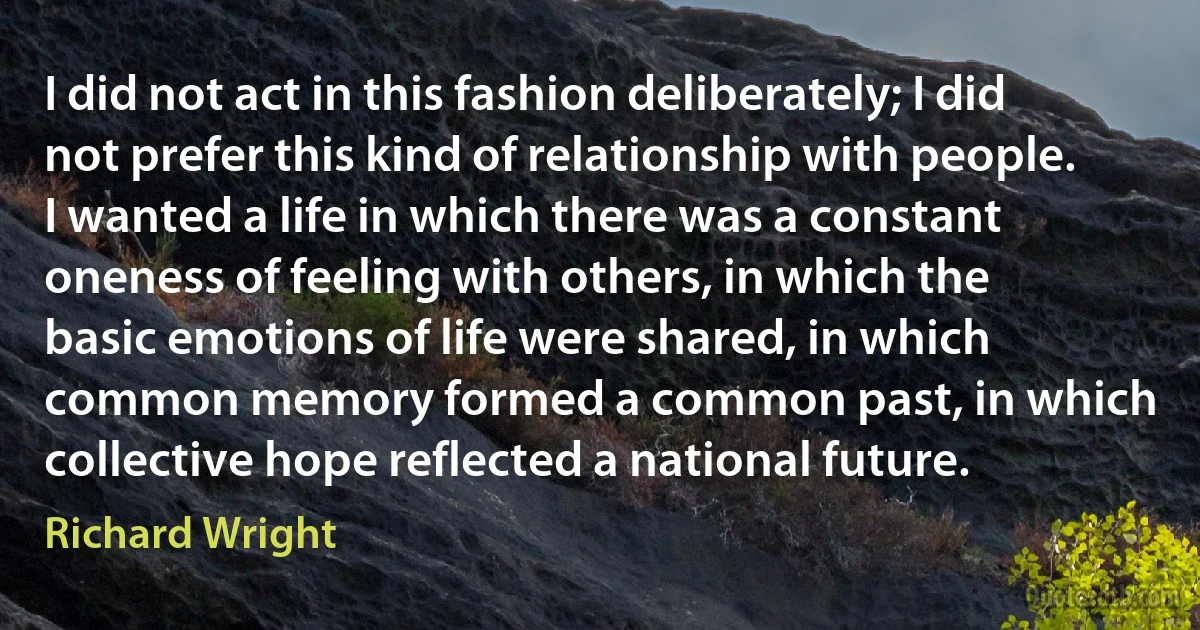 I did not act in this fashion deliberately; I did not prefer this kind of relationship with people. I wanted a life in which there was a constant oneness of feeling with others, in which the basic emotions of life were shared, in which common memory formed a common past, in which collective hope reflected a national future. (Richard Wright)