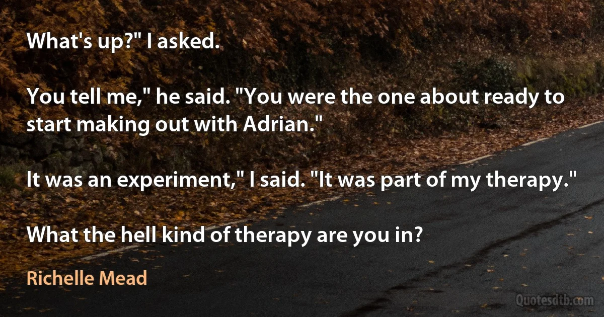 What's up?" I asked.

You tell me," he said. "You were the one about ready to start making out with Adrian."

It was an experiment," I said. "It was part of my therapy."

What the hell kind of therapy are you in? (Richelle Mead)