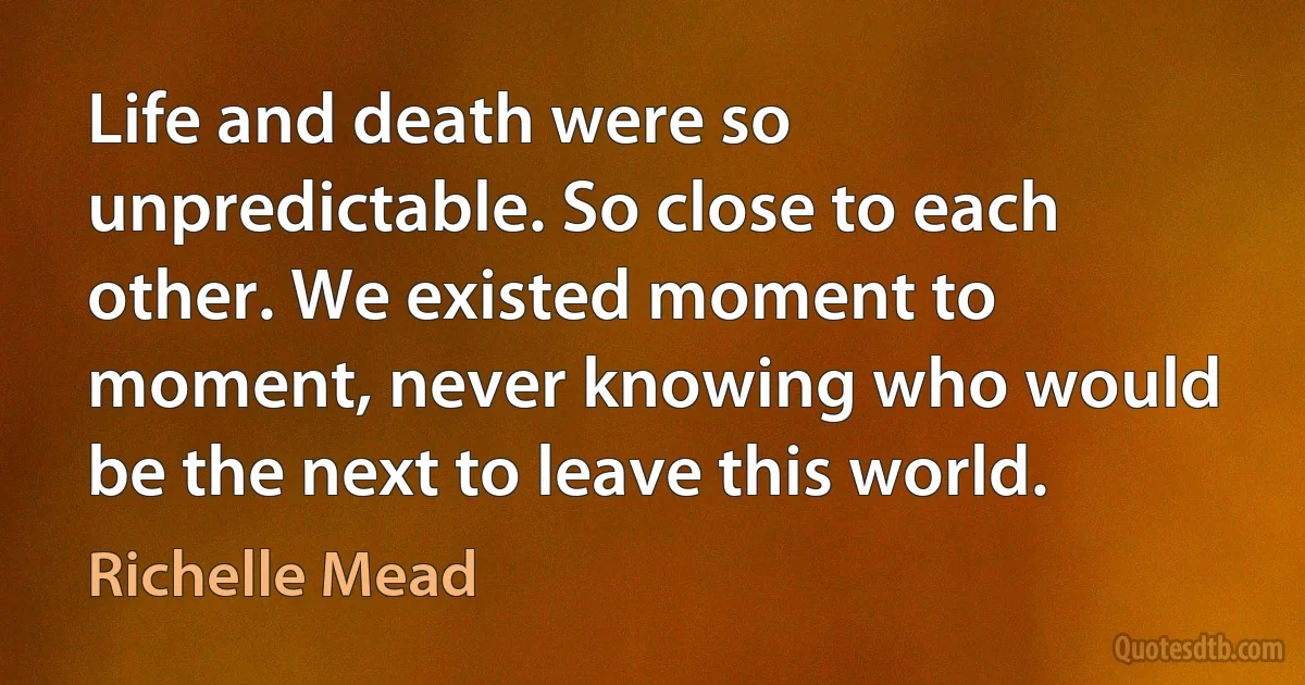 Life and death were so unpredictable. So close to each other. We existed moment to moment, never knowing who would be the next to leave this world. (Richelle Mead)