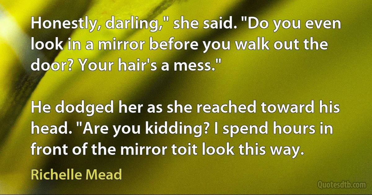 Honestly, darling," she said. "Do you even look in a mirror before you walk out the door? Your hair's a mess."

He dodged her as she reached toward his head. "Are you kidding? I spend hours in front of the mirror toit look this way. (Richelle Mead)