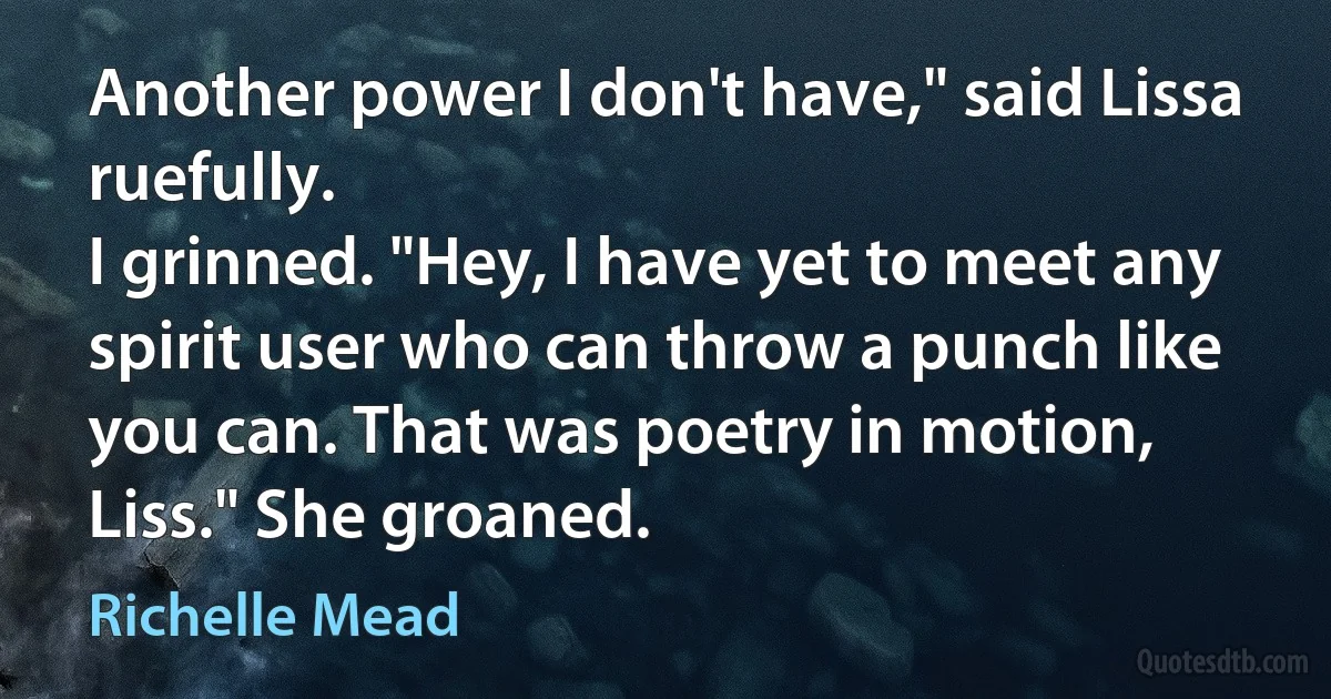 Another power I don't have," said Lissa ruefully.
I grinned. "Hey, I have yet to meet any spirit user who can throw a punch like you can. That was poetry in motion, Liss." She groaned. (Richelle Mead)