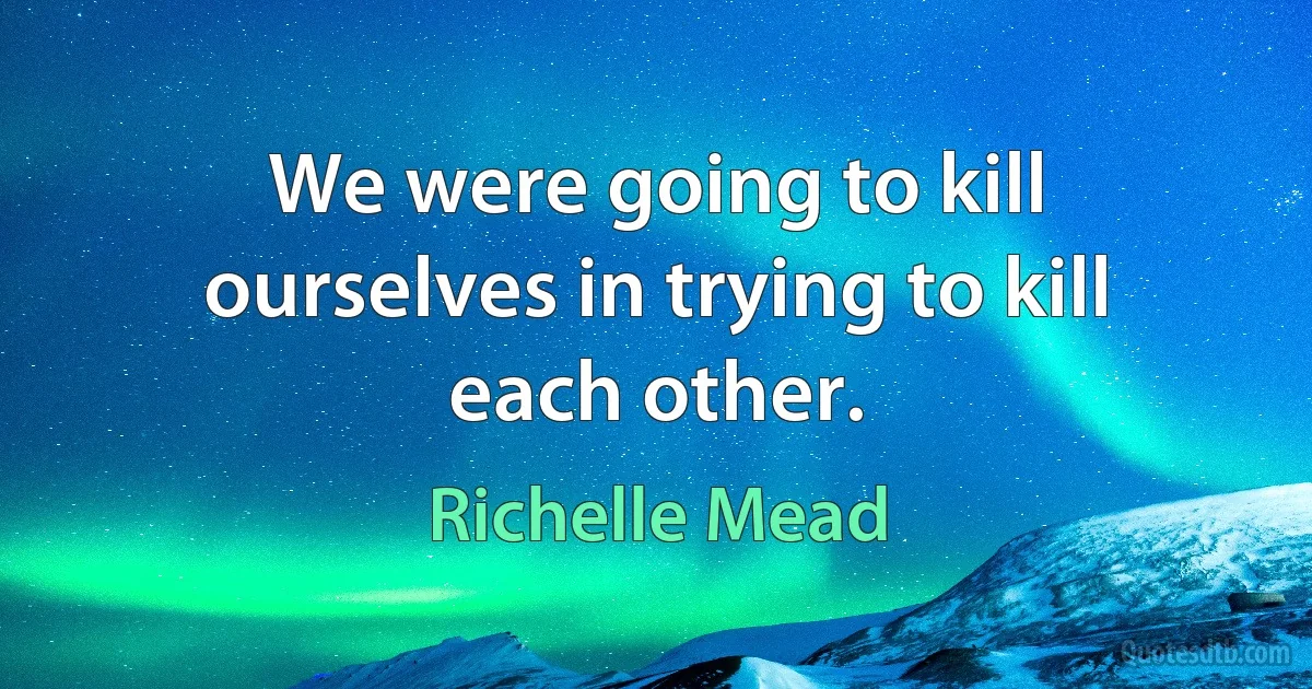 We were going to kill ourselves in trying to kill each other. (Richelle Mead)