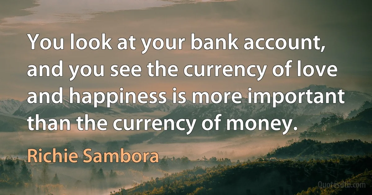 You look at your bank account, and you see the currency of love and happiness is more important than the currency of money. (Richie Sambora)