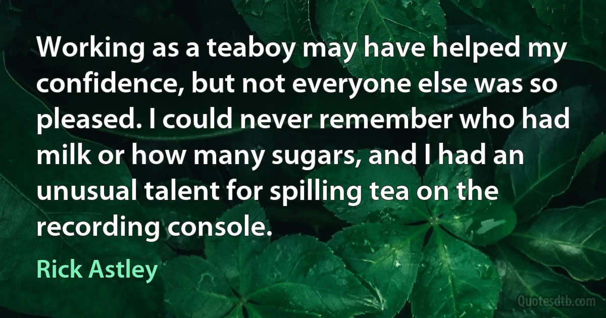 Working as a teaboy may have helped my confidence, but not everyone else was so pleased. I could never remember who had milk or how many sugars, and I had an unusual talent for spilling tea on the recording console. (Rick Astley)