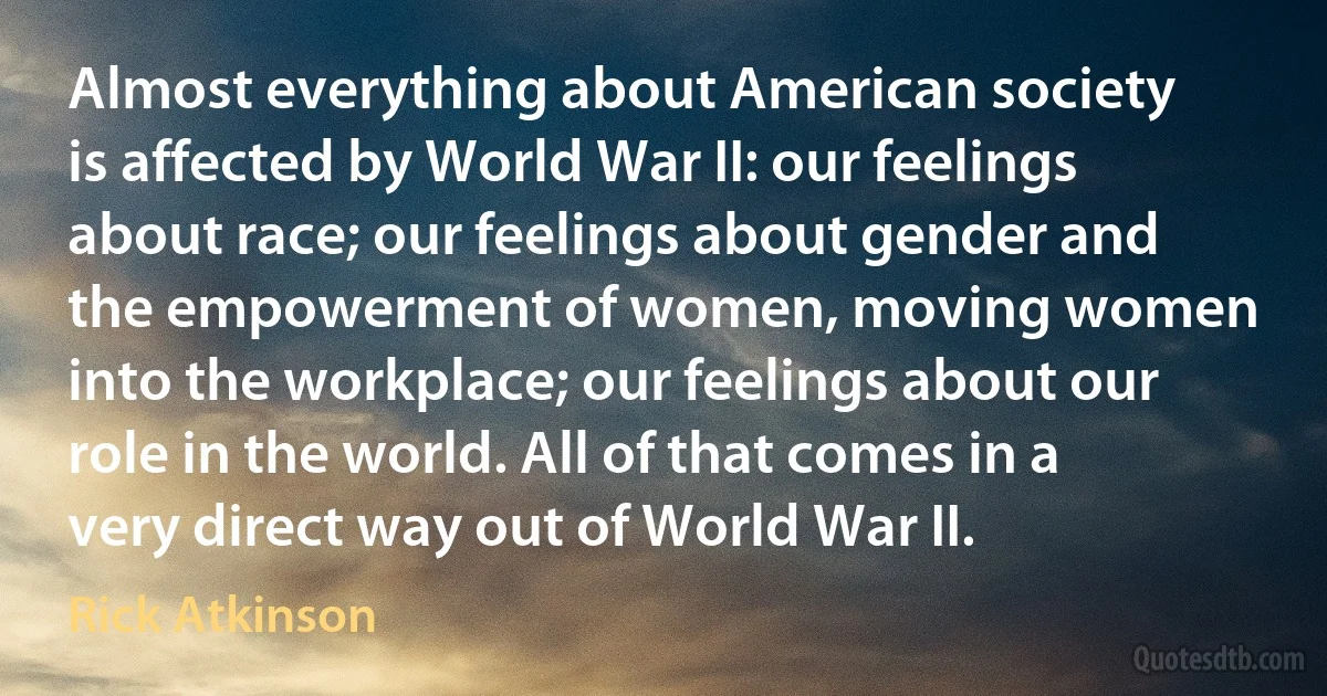 Almost everything about American society is affected by World War II: our feelings about race; our feelings about gender and the empowerment of women, moving women into the workplace; our feelings about our role in the world. All of that comes in a very direct way out of World War II. (Rick Atkinson)