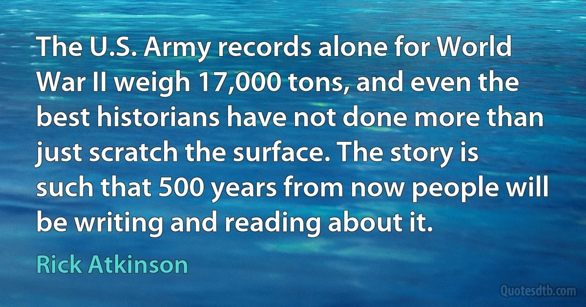 The U.S. Army records alone for World War II weigh 17,000 tons, and even the best historians have not done more than just scratch the surface. The story is such that 500 years from now people will be writing and reading about it. (Rick Atkinson)